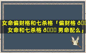 女命偏财格和七杀格「偏财格 🍁 女命和七杀格 🍀 男命配么」